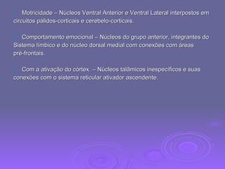 Motricidade – Núcleos Ventral Anterior e Ventral Lateral interpostos em  circuitos pálidos-corticais e cerebelo-corticais. Comportamento emocional – Núcleos do grupo anterior, integrantes do  Sistema límbico e do núcleo dorsal medial com conexões com áreas pré-frontais. Com a ativação do córtex  – Núcleos talâmicos inespecíficos e suas  conexões com o sistema reticular ativador ascendente. 