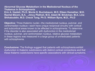 Abnormal Glucose Metabolism in the Mediodorsal Nucleus of the  Thalamus in Schizophrenia Erin A. Hazlett, Ph.D. Monte S. Buchsbaum, M.D. Eileen Kemether, M.D.  Rachel Bloom, B.A. , Jimcy Platholi, M.S. Adam M. Brickman, M.A. Lina  Shihabuddin, M.D. Cheuk Tang, Ph D. William Byne, M.D., Ph.D Objective:  Three thalamic nuclei—the mediodorsal nucleus, pulvinar, and centromedian nucleus—each have unique reciprocal circuitry with cortical and subcortical areas known to be affected in schizophrenia. To determine if the disorder is also associated with dysfunction in the mediodorsal nucleus, pulvinar, and centromedian nucleus, relative glucose metabolism in these regions was measured in a large group of unmedicated patients  with schizophrenia. Conclusions:  The findings suggest that patients with schizophrenia exhibit  dysfunction in thalamic subdivisions with distinct cortical connections and that  these thalamic subdivisions have specific associations with clinical symptoms. 
