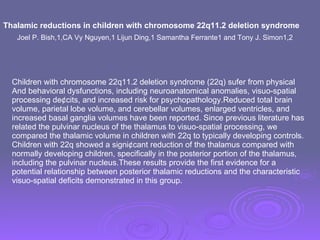Thalamic reductions in children with chromosome 22q11.2 deletion syndrome Joel P. Bish,1,CA Vy Nguyen,1 Lijun Ding,1 Samantha Ferrante1 and Tony J. Simon1,2 Children with chromosome 22q11.2 deletion syndrome (22q) sufer from physical And behavioral dysfunctions, including neuroanatomical anomalies, visuo-spatial processing de¢cits, and increased risk for psychopathology.Reduced total brain volume, parietal lobe volume, and cerebellar volumes, enlarged ventricles, and increased basal ganglia volumes have been reported. Since previous literature has related the pulvinar nucleus of the thalamus to visuo-spatial processing, we compared the thalamic volume in children with 22q to typically developing controls. Children with 22q showed a signi¢cant reduction of the thalamus compared with normally developing children, specifically in the posterior portion of the thalamus, including the pulvinar nucleus.These results provide the first evidence for a potential relationship between posterior thalamic reductions and the characteristic visuo-spatial deficits demonstrated in this group.  
