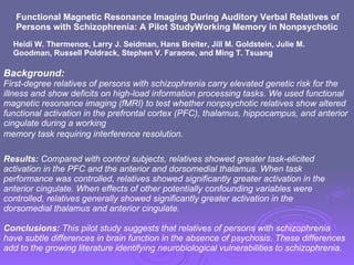 Functional Magnetic Resonance Imaging During Auditory Verbal Relatives of Persons with Schizophrenia: A Pilot StudyWorking Memory in Nonpsychotic Heidi W. Thermenos, Larry J. Seidman, Hans Breiter, Jill M. Goldstein, Julie M. Goodman, Russell Poldrack, Stephen V. Faraone, and Ming T. Tsuang Background:  First-degree relatives of persons with schizophrenia carry elevated genetic risk for the illness and show deficits on high-load information processing tasks. We used functional magnetic resonance imaging (fMRI) to test whether nonpsychotic relatives show altered functional activation in the prefrontal cortex (PFC), thalamus, hippocampus, and anterior cingulate during a working memory task requiring interference resolution . Results:  Compared with control subjects, relatives showed greater task-elicited activation in the PFC and the anterior and dorsomedial thalamus. When task performance was controlled, relatives showed significantly greater activation in the anterior cingulate. When effects of other potentially confounding variables were controlled, relatives generally showed significantly greater activation in the dorsomedial thalamus and anterior cingulate. Conclusions:  This pilot study suggests that relatives of persons with schizophrenia have subtle differences in brain function in the absence of psychosis. These differences add to the growing literature identifying neurobiological vulnerabilities to schizophrenia. 