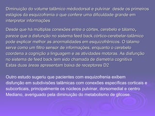 Diminuição do volume talâmico médiodorsal e pulvinar  desde os primeiros estágios da esquizofrenia o que confere uma dificuldade grande em  interpretar informações Desde que há múltiplas conexões entre o córtex, cerebelo e tálamo , parece que a disfunção no sistema feed back córtico-cerebelar-talâmico  pode explicar melhor as anormalidades em esquizofrênicos. O tálamo  serve como um filtro sensor de informações, enquanto o cerebelo  coordena a cognição a linguagem e as atividades motoras. As disfunção  no sistema de feed back tem sido chamada de dismetria cognitiva Estas duas áreas apresentam baixa de receptores D2 Outro estudo sugeriu que pacientes com esquizofrenia exibem  disfunção em subdivisões talâmicas com conexões específicas corticais e  subcorticais, principalmente os núcleos pulvinar, dorsomedial e centro  Mediano, averiguado pela diminuição do metabolismo de glicose. 