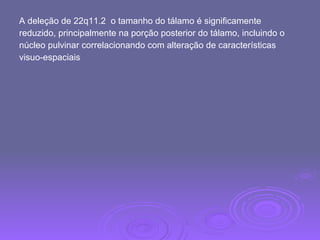 A deleção de 22q11.2  o tamanho do tálamo é significamente  reduzido, principalmente na porção posterior do tálamo, incluindo o  núcleo pulvinar correlacionando com alteração de características  visuo-espaciais 