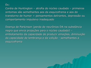 Ex: Coréia de Huntington – atrofia do núcleo caudado – primeiros  sintomas são semelhantes aos da esquizofrenia e aos do  transtorno de humor = pensamentos delirantes, depressão ou  comportamento impulsivo inadequado Doença de Parkinson (perda de neurônios DA na substância  negra que envia projeções para o núcleo caudado) –  embotamento da capacidade de produzir emoções, diminuição da capacidade de lembrança e da volição - semelhantes a esquizofrenia  