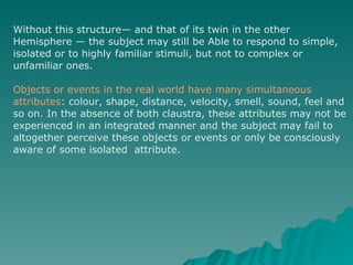 Without this structure— and that of its twin in the other Hemisphere — the subject may still be Able to respond to simple, isolated or to highly familiar stimuli, but not to complex or unfamiliar ones.  Objects or events in the real world have many simultaneous  attributes : colour, shape, distance, velocity, smell, sound, feel and so on. In the absence of both claustra, these attributes may not be experienced in an integrated manner and the subject may fail to  altogether perceive these objects or events or only be consciously aware of some isolated  attribute. 