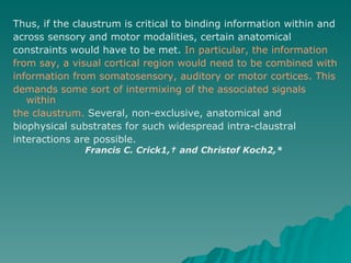 Thus, if the claustrum is critical to binding information within and across sensory and motor modalities, certain anatomical constraints would have to be met.  In particular, the information from say, a visual cortical region would need to be combined with information from somatosensory, auditory or motor cortices. This demands some sort of intermixing of the associated signals within the claustrum.  Several, non-exclusive, anatomical and biophysical substrates for such widespread intra-claustral interactions are possible. Francis C. Crick1,† and Christof Koch2,* 