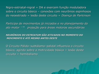 Nigro-estriatal-nigral = DA e exercem função moduladora sobre o circuito básico – conexões com neurônios espinhosos do neoestriado = lesão deste circuito =  Doença de Parkinson Participa de movimentos já iniciados e no planejamento do  ato motor  projeção para áreas motoras secundárias NEURÔNIOS DO ESTRIATUM SÃO ATIVADOS NO MOMENTO DO MOVIMENTO E ATÉ MESMO ANTES DESTE O Circuito Pálido–subtálamo–palidal influencia o circuito  básico, agindo sobre a motricidade básica = lesão deste  circuito = hemibalismo 