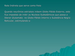 Rota Indireta que serve como freio Quando neurônios estriatais inibem Globo Pálido Externo, este fica impedido de inibir os Núcleos Subtalâmicos que passa a  liberar Glutamato  no Globo Pálido Interno e Substância Negra Reticular, estimulando-a 