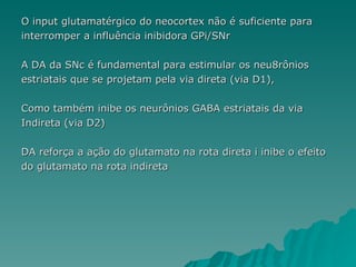 O input glutamatérgico do neocortex não é suficiente para  interromper a influência inibidora GPi/SNr A DA da SNc é fundamental para estimular os neu8rônios  estriatais que se projetam pela via direta (via D1),  Como também inibe os neurônios GABA estriatais da via Indireta (via D2)  DA reforça a ação do glutamato na rota direta i inibe o efeito do glutamato na rota indireta 