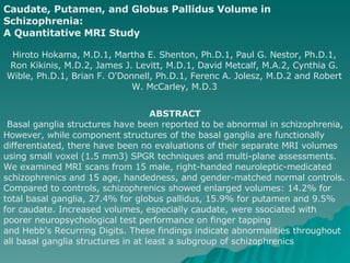 Caudate, Putamen, and Globus Pallidus Volume in Schizophrenia: A Quantitative MRI Study   Hiroto Hokama, M.D.1, Martha E. Shenton, Ph.D.1, Paul G. Nestor, Ph.D.1, Ron Kikinis, M.D.2, James J. Levitt, M.D.1, David Metcalf, M.A.2, Cynthia G. Wible, Ph.D.1, Brian F. O'Donnell, Ph.D.1, Ferenc A. Jolesz, M.D.2 and Robert W. McCarley, M.D.3 ABSTRACT Basal ganglia structures have been reported to be abnormal in schizophrenia, However, while component structures of the basal ganglia are functionally  differentiated, there have been no evaluations of their separate MRI volumes using small voxel (1.5 mm3) SPGR techniques and multi-plane assessments. We examined MRI scans from 15 male, right-handed neuroleptic-medicated schizophrenics and 15 age, handedness, and gender-matched normal controls. Compared to controls, schizophrenics showed enlarged volumes: 14.2% for total basal ganglia, 27.4% for globus pallidus, 15.9% for putamen and 9.5% for caudate. Increased volumes, especially caudate, were ssociated with poorer neuropsychological test performance on finger tapping and Hebb's Recurring Digits. These findings indicate abnormalities throughout all basal ganglia structures in at least a subgroup of schizophrenics 