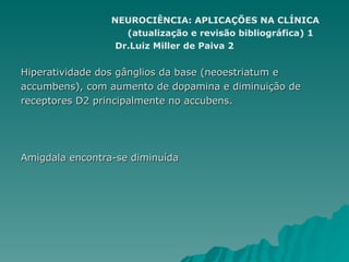 NEUROCIÊNCIA: APLICAÇÕES NA CLÍNICA (atualização e revisão bibliográfica) 1 Dr.Luiz Miller de Paiva 2 Hiperatividade dos gânglios da base (neoestriatum e  accumbens), com aumento de dopamina e diminuição de  receptores D2 principalmente no accubens. Amigdala encontra-se diminuída 