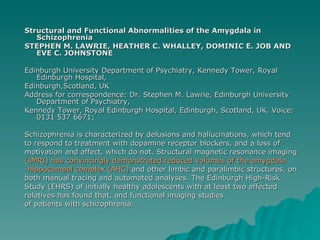 Structural and Functional Abnormalities of the Amygdala in Schizophrenia  STEPHEN M. LAWRIE, HEATHER C. WHALLEY, DOMINIC E. JOB AND EVE C. JOHNSTONE  Edinburgh University Department of Psychiatry, Kennedy Tower, Royal Edinburgh Hospital,  Edinburgh,Scotland, UK  Address for correspondence: Dr. Stephen M. Lawrie, Edinburgh University Department of Psychiatry, Kennedy Tower, Royal Edinburgh Hospital, Edinburgh, Scotland, UK. Voice: 0131 537 6671;  Schizophrenia is characterized by delusions and hallucinations, which tend  to respond to treatment with dopamine receptor blockers, and a loss of motivation and affect, which do not. Structural magnetic resonance imaging (sMRI) has convincingly demonstrated reduced volumes of the amygdala  -hippocampal complex (AHC)  and other limbic and paralimbic structures, on both manual tracing and automated analyses. The Edinburgh High-Risk Study (EHRS) of initially healthy adolescents with at least two affected relatives has found that, and functional imaging studies of patients with schizophrenia. 