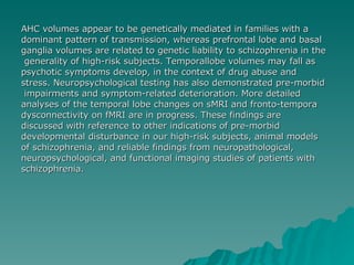 AHC volumes appear to be genetically mediated in families with a  dominant pattern of transmission, whereas prefrontal lobe and basal  ganglia volumes are related to genetic liability to schizophrenia in the generality of high-risk subjects. Temporallobe volumes may fall as  psychotic symptoms develop, in the context of drug abuse and  stress. Neuropsychological testing has also demonstrated pre-morbid impairments and symptom-related deterioration. More detailed  analyses of the temporal lobe changes on sMRI and fronto-tempora dysconnectivity on fMRI are in progress. These findings are  discussed with reference to other indications of pre-morbid  developmental disturbance in our high-risk subjects, animal models  of schizophrenia, and reliable findings from neuropathological,  neuropsychological, and functional imaging studies of patients with  schizophrenia. 