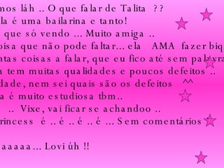 Ah, vamos láh .. O que falar de Talita  ??  Bom, ela é uma bailarina e tanto!  Maluca que só vendo ... Muito amiga .. Uma coisa que não pode faltar... ela  AMA  fazer biquinho !! São tantas coisas a falar, que eu fico até sem palavras ..  Mas ela tem muitas qualidades e poucos defeitos .. Na verdade, nem sei quais são os defeitos  ^^  Ahh, ela é muito estudiosa tbm.. Linda !  ..  Vixe, vai ficar se achandoo ..  Tali  Princess  é .. é .. é .. é ... Sem comentários !! Migaaaaaaaa... Lovi úh !!  