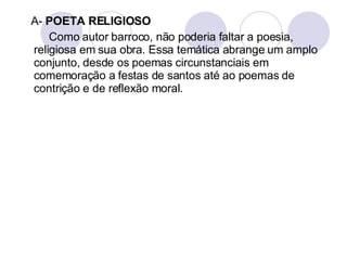 A-  POETA RELIGIOSO Como autor barroco, não poderia faltar a poesia, religiosa em sua obra. Essa temática abrange um amplo conjunto, desde os poemas circunstanciais em comemoração a festas de santos até ao poemas de contrição e de reflexão moral.  