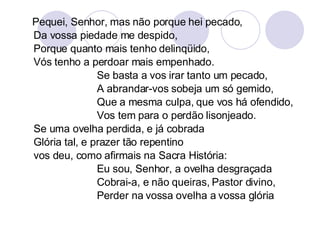Pequei, Senhor, mas não porque hei pecado, Da vossa piedade me despido, Porque quanto mais tenho delinqüido, Vós tenho a perdoar mais empenhado. Se basta a vos irar tanto um pecado, A abrandar-vos sobeja um só gemido, Que a mesma culpa, que vos há ofendido, Vos tem para o perdão lisonjeado. Se uma ovelha perdida, e já cobrada Glória tal, e prazer tão repentino vos deu, como afirmais na Sacra História: Eu sou, Senhor, a ovelha desgraçada Cobrai-a, e não queiras, Pastor divino,  Perder na vossa ovelha a vossa glória 