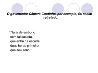 O governador Câmara Coutinho, por exemplo, foi assim retratado: “ Nariz de embono com tal sacada, que entra na escada duas horas primeiro que seu sono.” 