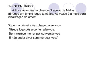 C-  POETA LÍRICO A lírica amorosa na obra de Gregório de Matos abrange um amplo leque temático. Às vezes é a mais pura idealização do amor:  “ Quem a primeira vez chegou a ver-nos,  Nise, e logo pôs a contemplar-vos, Bem merece morrer por conversar-vos E não poder viver sem merecer-vos.” 