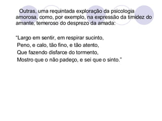 Outras, uma requintada exploração da psicologia amorosa, como, por exemplo, na expressão da timidez do amante, temeroso do desprezo da amada:  “ Largo em sentir, em respirar sucinto, Peno, e calo, tão fino, e tão atento, Que fazendo disfarce do tormento, Mostro que o não padeço, e sei que o sinto.” 