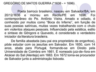 GREGÓRIO DE MATOS GUERRA (*1636 - + 1696) Poeta barroco brasileiro, nasceu em Salvador/BA, em 20/12/1636 e morreu em Recife/PE em 1696. Foi contemporâneo do Pe. Antônio Vieira. Amado e odiado, é conhecido por muitos como “Boca do Inferno”, em função de suas poesias satíricas, muitas vezes trabalhando com o chulo em violentos ataques pessoais. Influenciado pela estética, estilo e sintaxe de Gôngora e Quevedo, é considerado o verdadeiro iniciador da literatura brasileira. De família abastada (seu pai era proprietário de engenhos), pôde estudar com os jesuítas em Salvador. Em 1650, com 14 anos, abala para Portugal, formando-se em Direito pela Universidade de Coimbra em 1661. É nomeado juiz-de–fora em Alcácer do Sal (Alentejo) em 1663. Em 1672 torna-se procurador de Salvador junto a administração lisboeta. 