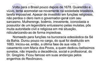 Volta para o Brasil pouco depois de 1678. Quarentão e viúvo, tenta acomodar-se novamente na sociedade brasileira, tarefa impossível. Apesar de investido em funções religiosas, não perdoa o clero nem o governador-geral com seu sarcasmo. Mulherengo, boêmio, irreverente, iconoclasta e possuidor de um legendário entusiasmo pelas mulatas, pôs muita autoridade civil e religiosa em má situação, ridicularizando-as de forma impiedosa.  Nomeado para funções na burocracia eclesiástica da Sé da Bahia. Durou pouco no cargo, do qual foi destituído em 1683. Iniciou-se, então, a última fase de sua vida. O casamento com Maria dos Povos, a quem dedicou belíssimos sonetos, não impediu a decadência, social e profissional, do Dr. Gregório. Ficou famoso em suas andanças pelos engenhos do Recôncavo. 