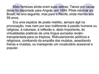 Mais famosas ainda eram suas sátiras. Talvez por causa delas foi deportado para Angola, em 1694. Pôde retornar ao Brasil, no ano seguinte, mas para o Recife, onde morreu aos 59 anos.  Era uma espécie de poeta maldito, sempre ágil na provocação, mas nem por isso indiferente à paixão humana ou religiosa, à natureza, à reflexão e, dado importante, às virtualidades poéticas de uma língua européia recém-transplantada para os trópicos. Ridicularizando políticos e religiosos, zombando da empáfia dos mulatos, assediando freiras e mulatas, ou manejando um vocabulário acessível e popular. 