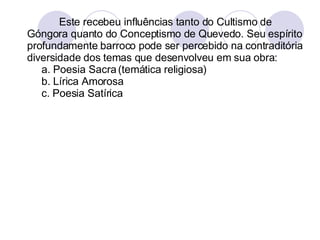 Este recebeu influências tanto do Cultismo de Góngora quanto do Conceptismo de Quevedo. Seu espírito profundamente barroco pode ser percebido na contraditória diversidade dos temas que desenvolveu em sua obra: a. Poesia Sacra (temática religiosa)  b. Lírica Amorosa c. Poesia Satírica  