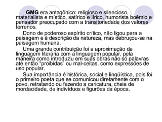GMG  era antagônico: religioso e silencioso, materialista e místico, satírico e lírico, humorista boêmio e pensador preocupado com a transitoriedade dos valores terrenos. Dono de poderoso espírito crítico, não ligou para a paisagem e à descrição da natureza, mas debruçou-se na paisagem humana. Uma grande contribuição foi a aproximação da linguagem literária com a linguagem popular, pela maneira como introduziu em suas obras não só palavras até então “proibidas” ou mal-ceitas, como expressões de uso popular. Sua importância é histórica, social e lingüística, pois foi o primeiro poeta que se comunicou diretamente com o povo, retratando ou fazendo a caricatura, cheia de mordacidade, de indivíduos e figurões da época. 