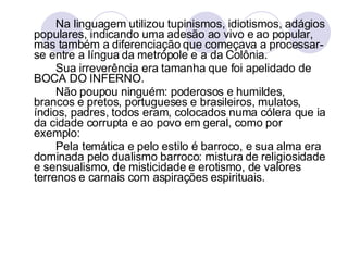 Na linguagem utilizou tupinismos, idiotismos, adágios populares, indicando uma adesão ao vivo e ao popular, mas também a diferenciação que começava a processar-se entre a língua da metrópole e a da Colônia.  Sua irreverência era tamanha que foi apelidado de BOCA DO INFERNO. Não poupou ninguém: poderosos e humildes, brancos e pretos, portugueses e brasileiros, mulatos, índios, padres, todos eram, colocados numa cólera que ia da cidade corrupta e ao povo em geral, como por exemplo: Pela temática e pelo estilo é barroco, e sua alma era dominada pelo dualismo barroco: mistura de religiosidade e sensualismo, de misticidade e erotismo, de valores terrenos e carnais com aspirações espirituais.  
