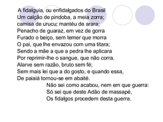 A fidalguia, ou enfidalgados do Brasil  Um calção de pindoba, a meia zorra; camisa de urucu; mantéu de arara;  Penacho de guaraz, em vez de gorra Furado o beiço, sem temer que morra O pai, que lhe envazou com uma titara; Sendo a mãe a que a pedra lhe aplicara Por reprimir-lhe o sangue, que não corra. Alarve sem razão, bruto sem fé;  Sem mais lei que a do gosto, e quando essa,  De paiaiá tornou-se em abaité. Não sei como acabou, nem em que guerra: Só sei que deste Adão de massapé, Os fidalgos procedem desta guerra. 