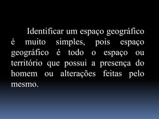Identificar um espaço geográfico
é muito simples, pois espaço
geográfico é todo o espaço ou
território que possui a presença do
homem ou alterações feitas pelo
mesmo.
 