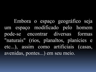 Embora o espaço geográfico seja
um espaço modificado pelo homem
pode-se encontrar diversas formas
"naturais" (rios, planaltos, planícies e
etc...), assim como artificiais (casas,
avenidas, pontes...) em seu meio.
 