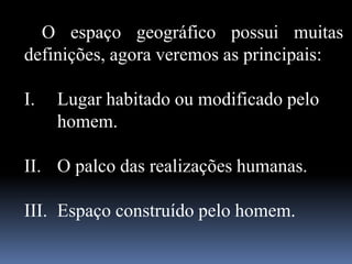 O espaço geográfico possui muitas
definições, agora veremos as principais:
I. Lugar habitado ou modificado pelo
homem.
II. O palco das realizações humanas.
III. Espaço construído pelo homem.
 
