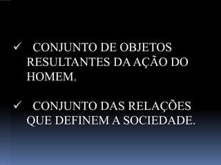 CONJUNTO DE OBJETOS
RESULTANTES DAAÇÃO DO
HOMEM.
 CONJUNTO DAS RELAÇÕES
QUE DEFINEM A SOCIEDADE.
 