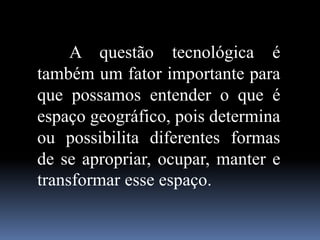A questão tecnológica é
também um fator importante para
que possamos entender o que é
espaço geográfico, pois determina
ou possibilita diferentes formas
de se apropriar, ocupar, manter e
transformar esse espaço.
 