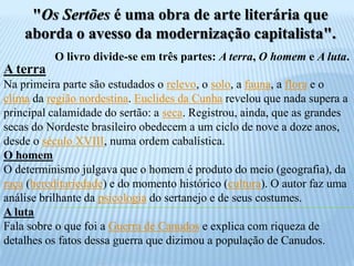 "Os Sertões é uma obra de arte literária que aborda o avesso da modernização capitalista".O livro divide-se em três partes: A terra, O homem e A luta.A terraNa primeira parte são estudados o relevo, o solo, a fauna, a flora e o clima da região nordestina. Euclides da Cunha revelou que nada supera a principal calamidade do sertão: a seca. Registrou, ainda, que as grandes secas do Nordeste brasileiro obedecem a um ciclo de nove a doze anos, desde o século XVIII, numa ordem cabalística.O homemO determinismo julgava que o homem é produto do meio (geografia), da raça (hereditariedade) e do momento histórico (cultura). O autor faz uma análise brilhante da psicologia do sertanejo e de seus costumes.A lutaFala sobre o que foi a Guerra de Canudos e explica com riqueza de detalhes os fatos dessa guerra que dizimou a população de Canudos.