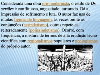Considerada uma obra pré-modernista, o estilo deOs sertões é conflituoso, angustiado, torturado. Dá a impressão de sofrimento e luta. O autor faz uso de muitas figuras de linguagem, às vezes omite as conjunções (assindetismo), outras repete-as reiteradamente (polissindetismo). Ocorre, com frequência, a mistura de termos de alta erudição tecno-científica com regionalismos populares e neologismos do próprio autor.