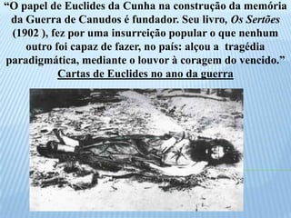 “O papel de Euclides da Cunha na construção da memória da Guerra de Canudos é fundador. Seu livro, Os Sertões (1902 ), fez por uma insurreição popular o que nenhum outro foi capaz de fazer, no país: alçou a  tragédia paradigmática, mediante o louvor à coragem do vencido.”Cartas de Euclides no ano da guerra 