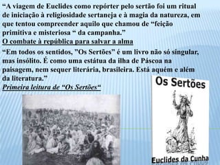 “A viagem de Euclides como repórter pelo sertão foi um ritual de iniciação à religiosidade sertaneja e à magia da natureza, em que tentou compreender aquilo que chamou de “feição primitiva e misteriosa “ da campanha.” O combate à república para salvar a alma “Em todos os sentidos, ”Os Sertões” é um livro não só singular, mas insólito. É como uma estátua da ilha de Páscoa na paisagem, nem sequer literária, brasileira. Está aquém e além da literatura.” Primeira leitura de “Os Sertões“  