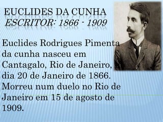 EUCLIDES DA CUNHAEscritor: 1866 - 1909Euclides Rodrigues Pimenta da cunha nasceu em Cantagalo, Rio de Janeiro, no dia 20 de Janeiro de 1866. Morreu num duelo no Rio de Janeiro em 15 de agosto de 1909.
