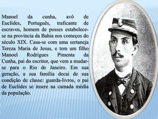 Manoel da cunha, avô de Euclides, Português, traficante de escravos, homem de posses estabelece-se na província da Bahia nos começos do século XIX. Casa-se com uma sertaneja Tereza Maria de Jesus, e tem um filho Manoel Rodrigues Pimenta da Cunha, pai do escritor, que vem a mudar-se para o Rio de Janeiro. Em sua geração, a sua família decai de sua condição de classe: guarda-livros, o pai de Euclides se insere na camada média da população.
