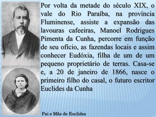 Por volta da metade do século XIX, o vale do Rio Paraíba, na província Fluminense, assiste a expansão das lavouras cafeeiras, Manoel Rodrigues Pimenta da Cunha, percorre em função de seu ofício, as fazendas locais e assim conhecer Eudóxia, filha de um de um pequeno proprietário de terras. Casa-se e, a 20 de janeiro de 1866, nasce o primeiro filho do casal, o futuro escritor Euclides da CunhaPai e Mãe de Euclides