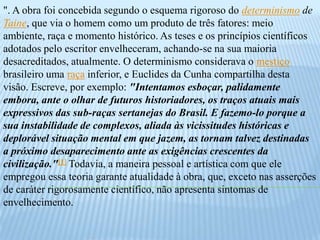 ". A obra foi concebida segundo o esquema rigoroso do determinismo de Taine, que via o homem como um produto de três fatores: meio ambiente, raça e momento histórico. As teses e os princípios científicos adotados pelo escritor envelheceram, achando-se na sua maioria desacreditados, atualmente. O determinismo considerava o mestiço brasileiro uma raça inferior, e Euclides da Cunha compartilha desta visão. Escreve, por exemplo: "Intentamos esboçar, palidamente embora, ante o olhar de futuros historiadores, os traços atuais mais expressivos das sub-raças sertanejas do Brasil. E fazemo-lo porque a sua instabilidade de complexos, aliada às vicissitudes históricas e deplorável situação mental em que jazem, as tornam talvez destinadas a próximo desaparecimento ante as exigências crescentes da civilização."[1] Todavia, a maneira pessoal e artística com que ele empregou essa teoria garante atualidade à obra, que, exceto nas asserções de caráter rigorosamente científico, não apresenta sintomas de envelhecimento.