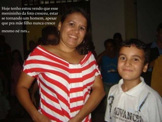Hoje tenho estou vendo que esse
menininho da foto cresceu, estar
se tornando um homem, apesar
que pra mãe filho nunca cresce
mesmo né rsrs..
 