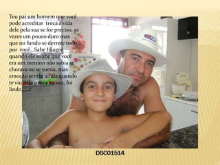 Teu pai um homem que você
pode acreditar troca a vida
dele pela sua se for preciso, as
vezes um pouco duro mas
que no fundo se derrete todo
por você...Sabe Hiagor
quando ele soube que você
era um menino não sabia se
chorava ou se sorria, mas
emoção sentiu ainda quando
te viu pela primeira vez, foi
lindo,......
 