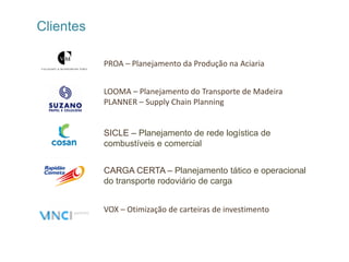 Clientes

           PROA – Planejamento da Produção na Aciaria


           LOOMA – Planejamento do Transporte de Madeira
           PLANNER – Supply Chain Planning


           SICLE – Planejamento de rede logística de
           combustíveis e comercial


           CARGA CERTA – Planejamento tático e operacional
           do transporte rodoviário de carga


           VOX – Otimização de carteiras de investimento
 