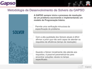 Metodologia de Desenvolvimento de Solvers da GAPSO
                 A GAPSO sempre inicia o processo de resolução
                 de um problema escrevendo e implementando um
                 modelo de Programação Inteira:


                  Permite uma verificação minuciosa da
                  especificação do problema


                  Com a alta qualidade dos Solvers atuais é difícil
                  afirmar a priori que não será capaz de atender os
                  requisitos de eficiência (tempo de resolução)



                  Quando o Solver inicialmente não atende aos
                  requisitos, é possível parametrizá-los para
                  encontrar soluções viáveis no tempo
                  especificado.
 
