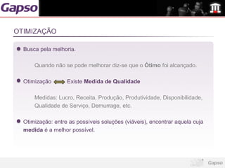 OTIMIZAÇÃO

  Busca pela melhoria.

      Quando não se pode melhorar diz-se que o Ótimo foi alcançado.

  Otimização       Existe Medida de Qualidade

      Medidas: Lucro, Receita, Produção, Produtividade, Disponibilidade,
      Qualidade de Serviço, Demurrage, etc.

  Otimização: entre as possíveis soluções (viáveis), encontrar aquela cuja
  medida é a melhor possível.
 