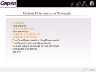 Modelos Matemáticos de Otimização


LINEARES
Não lineares
COM RESTRIÇÕES
Sem restrições
VARIÁVEIS CONTÍNUAS
VARIÁVEIS INTEIRAS
Funções diferenciáveis e não diferenciáveis
Funções convexas ou não convexas
Regiões viáveis convexas ou não convexas
Otimização estocástica
Etc, etc
 