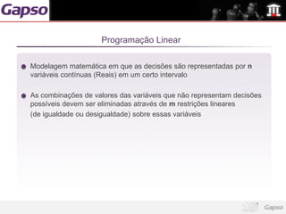 Programação Linear

Modelagem matemática em que as decisões são representadas por n
variáveis contínuas (Reais) em um certo intervalo

As combinações de valores das variáveis que não representam decisões
possíveis devem ser eliminadas através de m restrições lineares
(de igualdade ou desigualdade) sobre essas variáveis
 