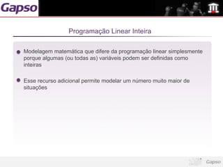 Programação Linear Inteira

Modelagem matemática que difere da programação linear simplesmente
porque algumas (ou todas as) variáveis podem ser definidas como
inteiras

Esse recurso adicional permite modelar um número muito maior de
situações
 